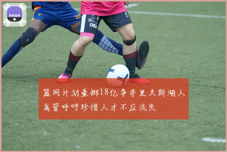 篮网计划豪掷18亿争夺里夫斯湖人高管呼吁珍惜人才不应流失