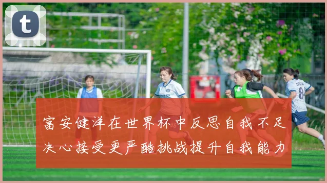 富安健洋在世界杯中反思自我不足决心接受更严酷挑战提升自我能力