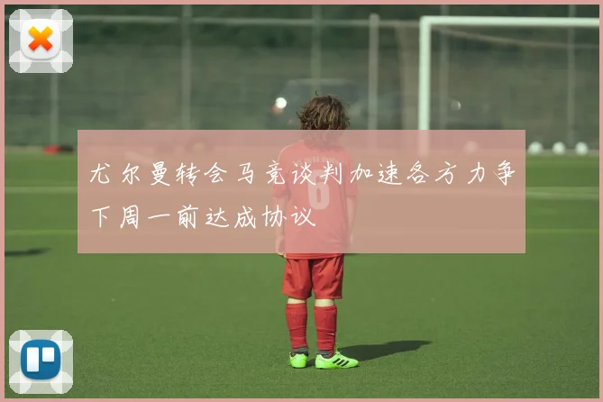 尤尔曼转会马竞谈判加速各方力争下周一前达成协议