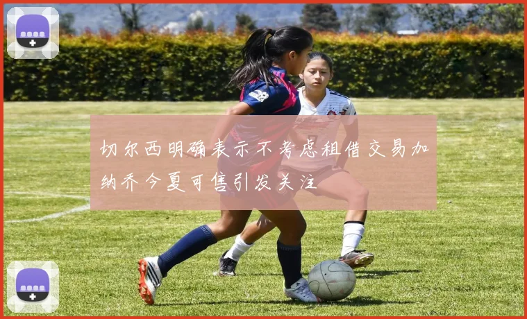 切尔西明确表示不考虑租借交易加纳乔今夏可售引发关注