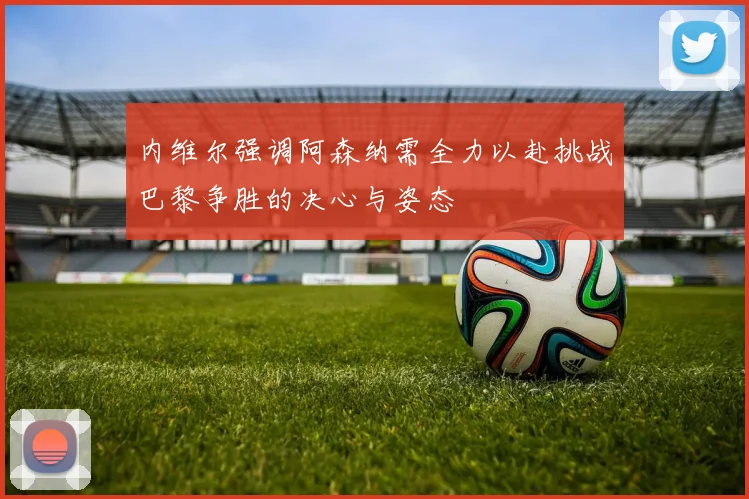 内维尔强调阿森纳需全力以赴挑战巴黎争胜的决心与姿态