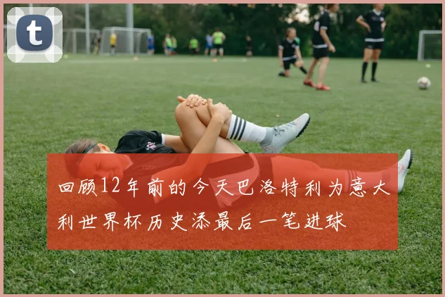 回顾12年前的今天巴洛特利为意大利世界杯历史添最后一笔进球
