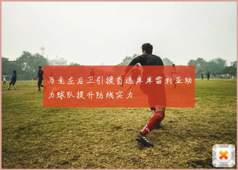 马竞左后卫引援首选库库雷利亚助力球队提升防线实力