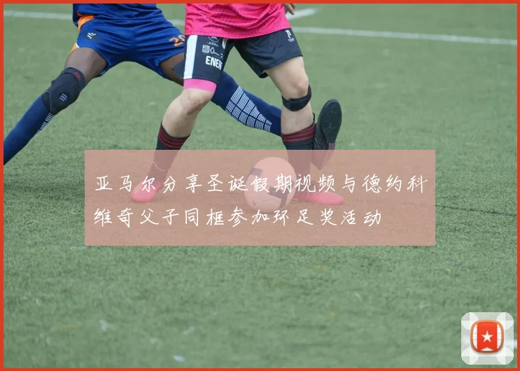 亚马尔分享圣诞假期视频与德约科维奇父子同框参加环足奖活动