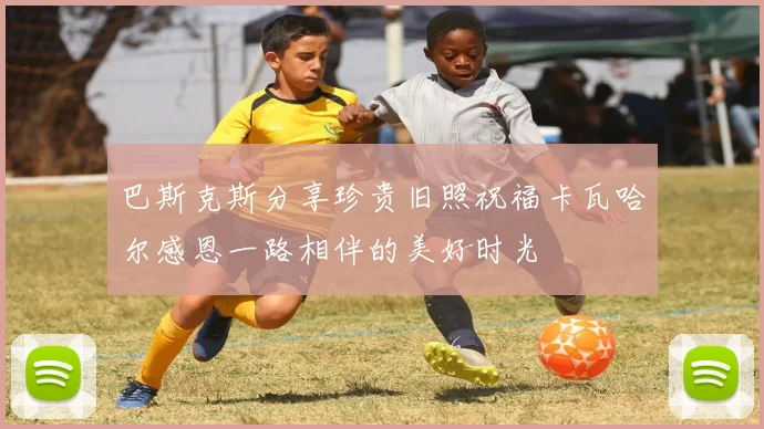 巴斯克斯分享珍贵旧照祝福卡瓦哈尔感恩一路相伴的美好时光