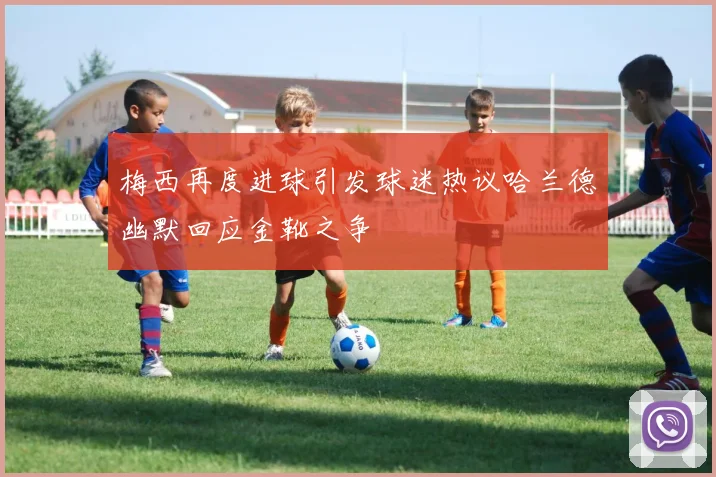 梅西再度进球引发球迷热议哈兰德幽默回应金靴之争