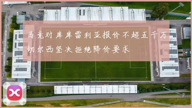 马竞对库库雷利亚报价不超五千万切尔西坚决拒绝降价要求
