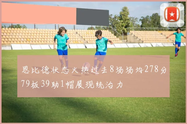 恩比德状态火热过去8场场均278分79板39助1帽展现统治力