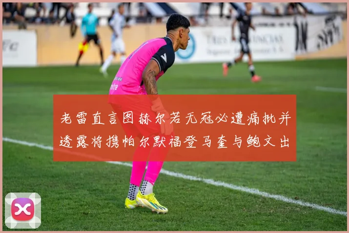 老雷直言图赫尔若无冠必遭痛批并透露将携帕尔默福登马奎与鲍文出战