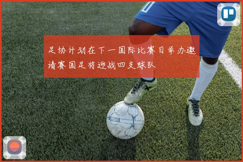 足协计划在下一国际比赛日举办邀请赛国足将迎战四支球队