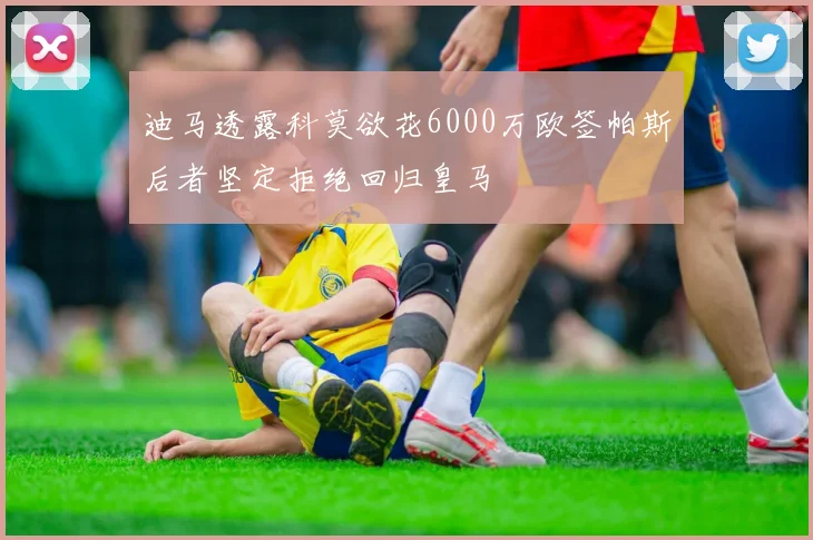 迪马透露科莫欲花6000万欧签帕斯后者坚定拒绝回归皇马
