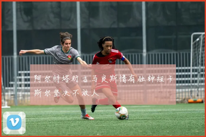 阿尔特塔对吉马良斯情有独钟纽卡斯尔坚决不放人