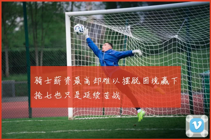 骑士薪资最高却难以摆脱困境赢下抢七也只是延续苦战