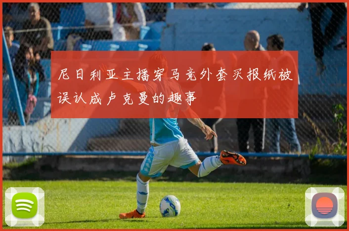 尼日利亚主播穿马竞外套买报纸被误认成卢克曼的趣事