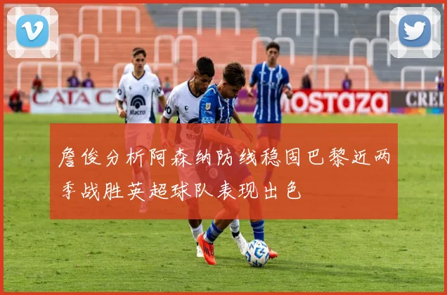 詹俊分析阿森纳防线稳固巴黎近两季战胜英超球队表现出色