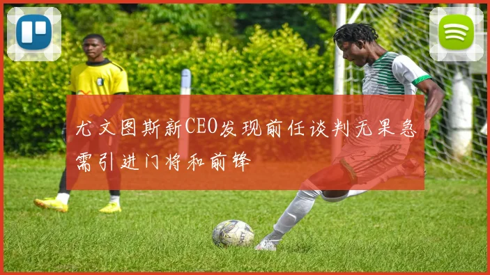 尤文图斯新CEO发现前任谈判无果急需引进门将和前锋