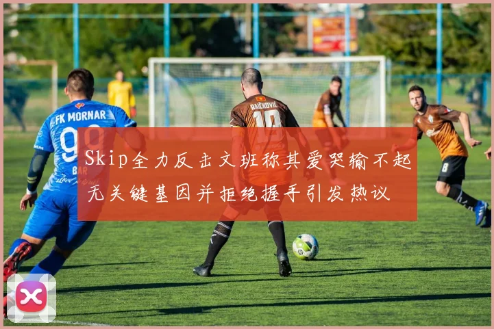 Skip全力反击文班称其爱哭输不起无关键基因并拒绝握手引发热议