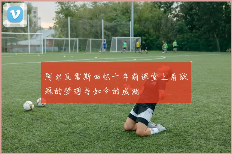 阿尔瓦雷斯回忆十年前课堂上看欧冠的梦想与如今的成就