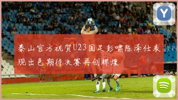 泰山官方祝贺U23国足彭啸陈泽仕表现出色期待决赛再创辉煌
