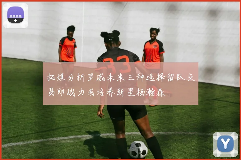 拓媒分析罗威未来三种选择留队交易即战力或培养新星杨瀚森
