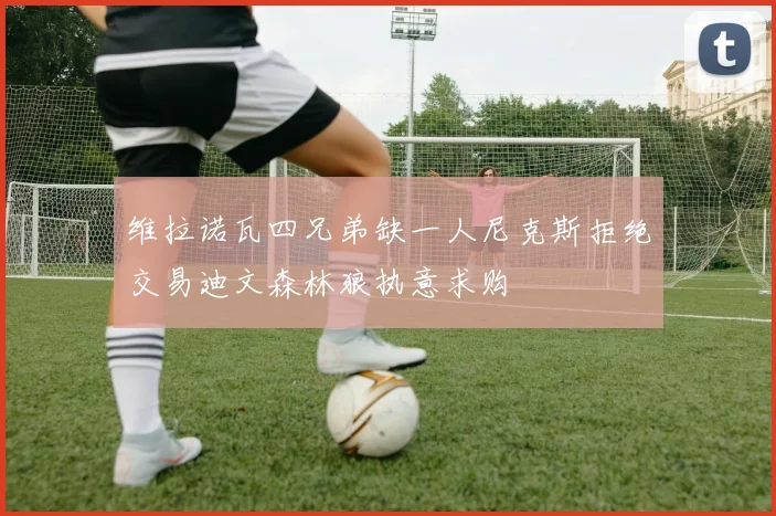 维拉诺瓦四兄弟缺一人尼克斯拒绝交易迪文森林狼执意求购