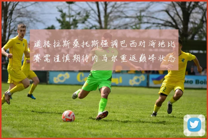 道格拉斯桑托斯强调巴西对海地比赛需谨慎期待内马尔重返巅峰状态
