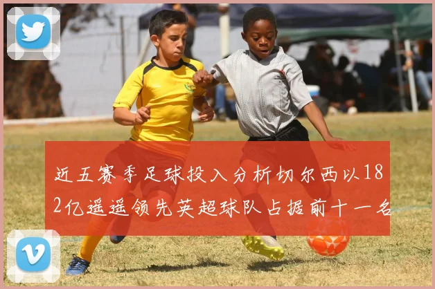 近五赛季足球投入分析切尔西以182亿遥遥领先英超球队占据前十一名